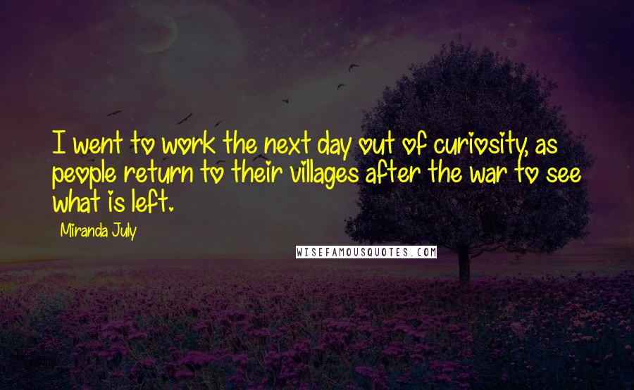 Miranda July Quotes: I went to work the next day out of curiosity, as people return to their villages after the war to see what is left.