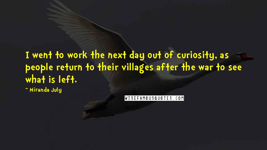 Miranda July Quotes: I went to work the next day out of curiosity, as people return to their villages after the war to see what is left.