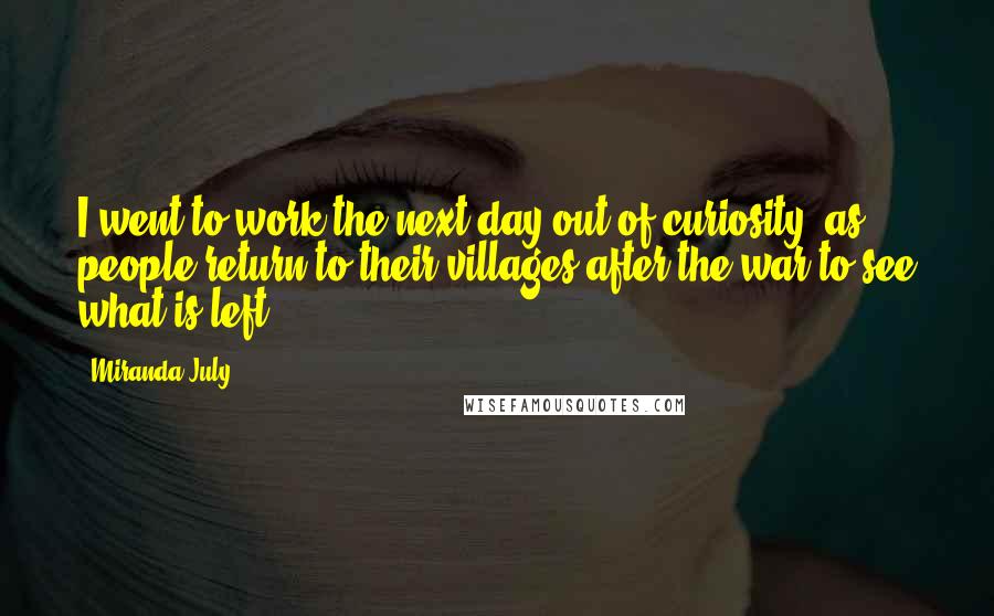 Miranda July Quotes: I went to work the next day out of curiosity, as people return to their villages after the war to see what is left.