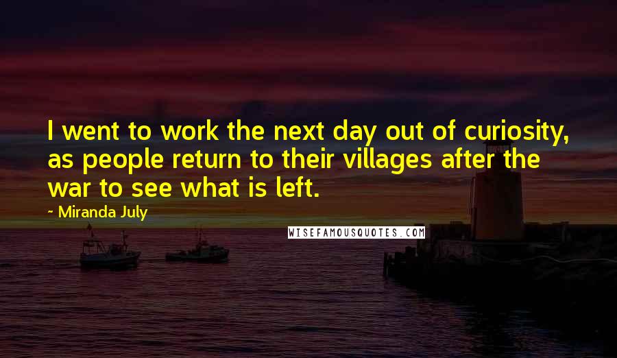 Miranda July Quotes: I went to work the next day out of curiosity, as people return to their villages after the war to see what is left.