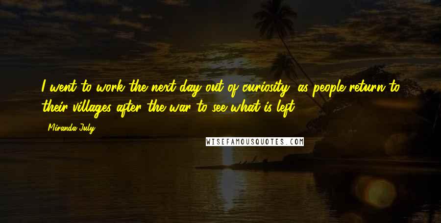 Miranda July Quotes: I went to work the next day out of curiosity, as people return to their villages after the war to see what is left.