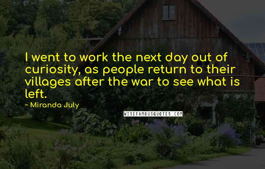 Miranda July Quotes: I went to work the next day out of curiosity, as people return to their villages after the war to see what is left.