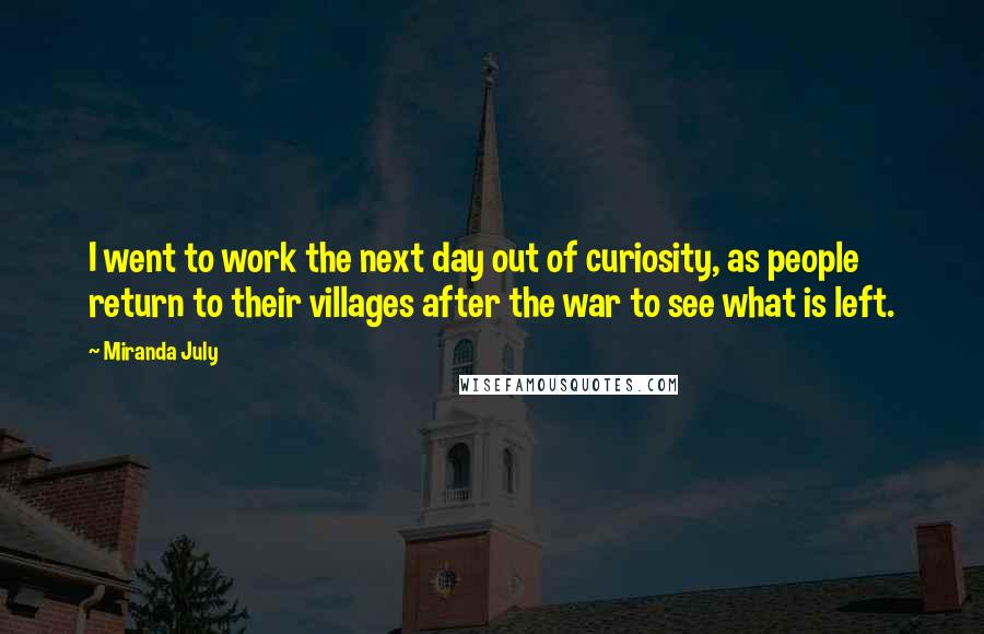 Miranda July Quotes: I went to work the next day out of curiosity, as people return to their villages after the war to see what is left.