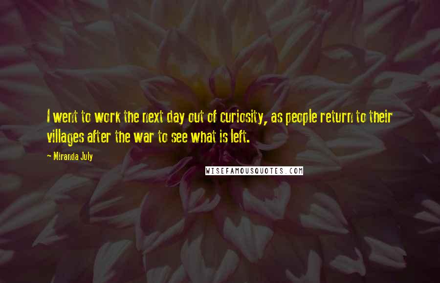 Miranda July Quotes: I went to work the next day out of curiosity, as people return to their villages after the war to see what is left.