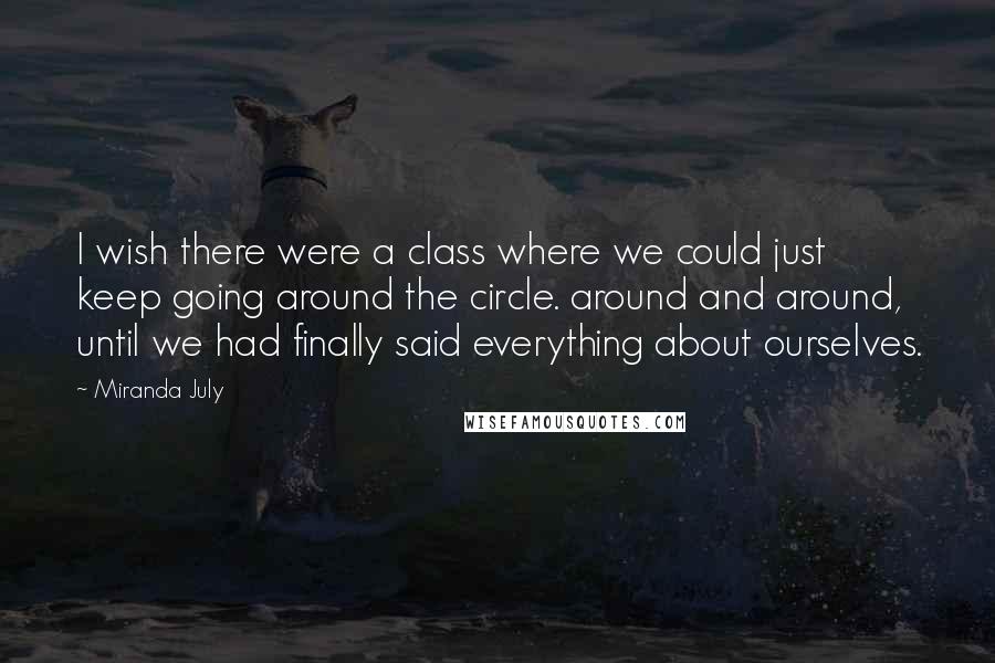 Miranda July Quotes: I wish there were a class where we could just keep going around the circle. around and around, until we had finally said everything about ourselves.