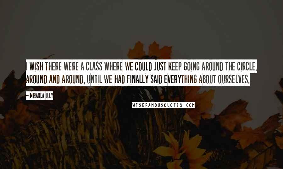 Miranda July Quotes: I wish there were a class where we could just keep going around the circle. around and around, until we had finally said everything about ourselves.