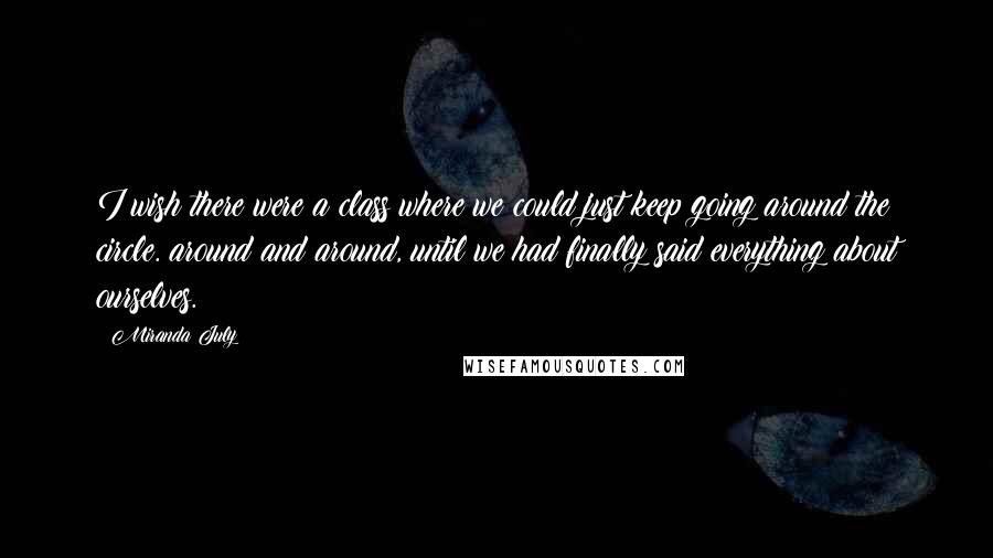 Miranda July Quotes: I wish there were a class where we could just keep going around the circle. around and around, until we had finally said everything about ourselves.