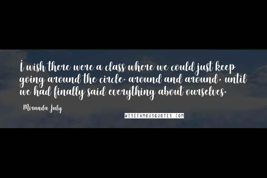 Miranda July Quotes: I wish there were a class where we could just keep going around the circle. around and around, until we had finally said everything about ourselves.