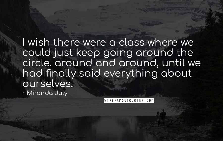 Miranda July Quotes: I wish there were a class where we could just keep going around the circle. around and around, until we had finally said everything about ourselves.