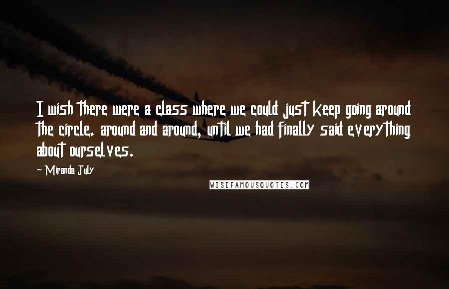 Miranda July Quotes: I wish there were a class where we could just keep going around the circle. around and around, until we had finally said everything about ourselves.