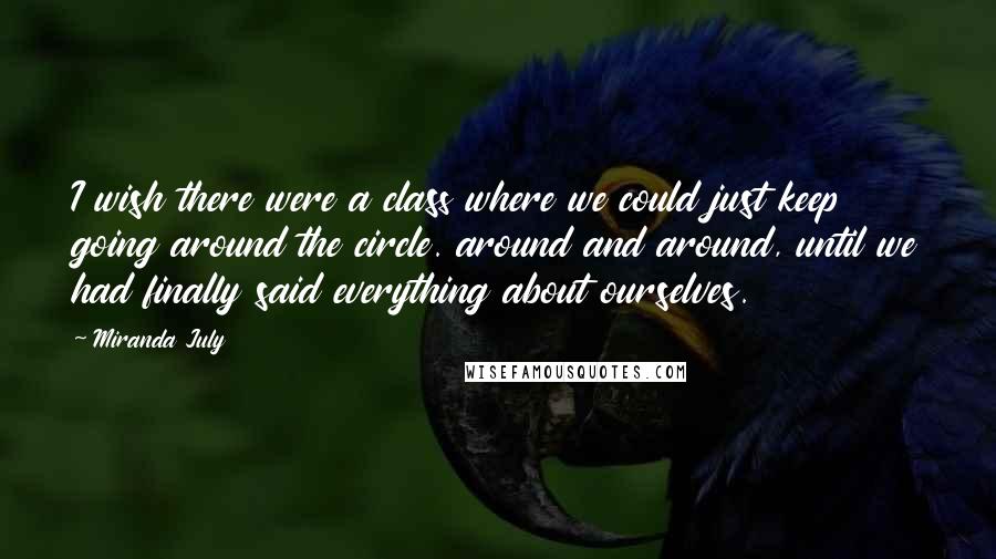 Miranda July Quotes: I wish there were a class where we could just keep going around the circle. around and around, until we had finally said everything about ourselves.