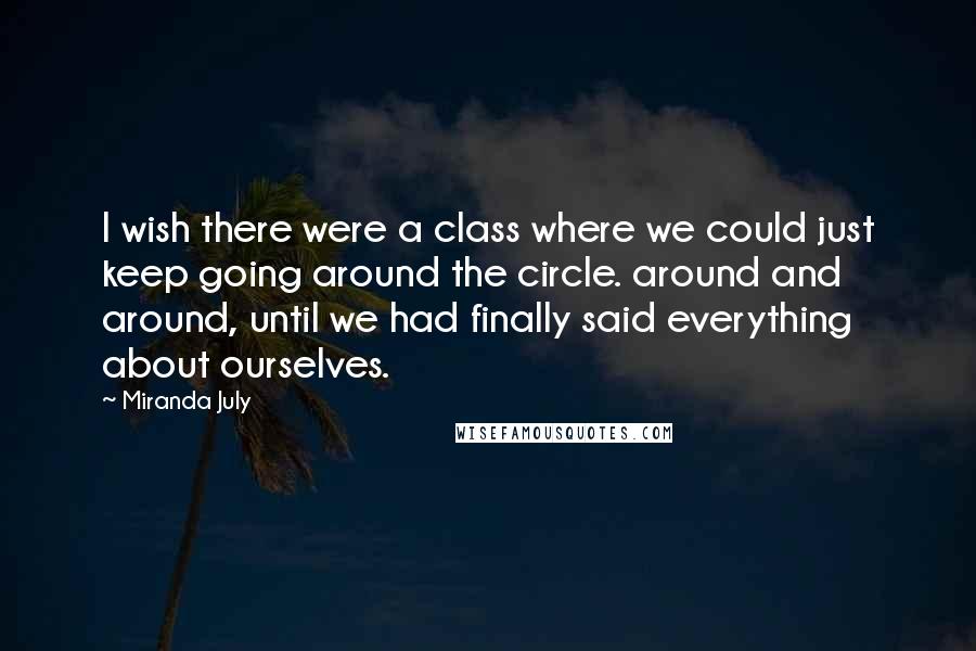 Miranda July Quotes: I wish there were a class where we could just keep going around the circle. around and around, until we had finally said everything about ourselves.