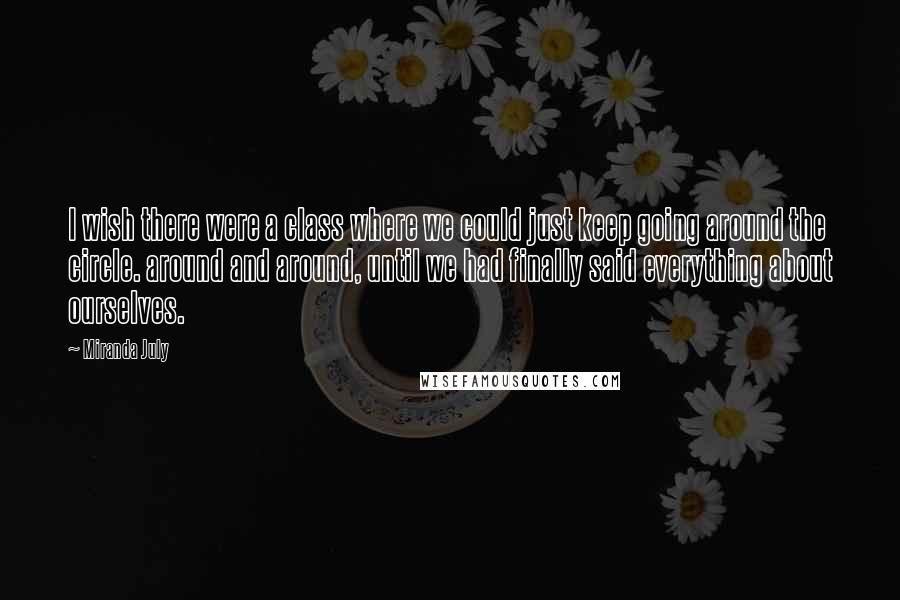 Miranda July Quotes: I wish there were a class where we could just keep going around the circle. around and around, until we had finally said everything about ourselves.