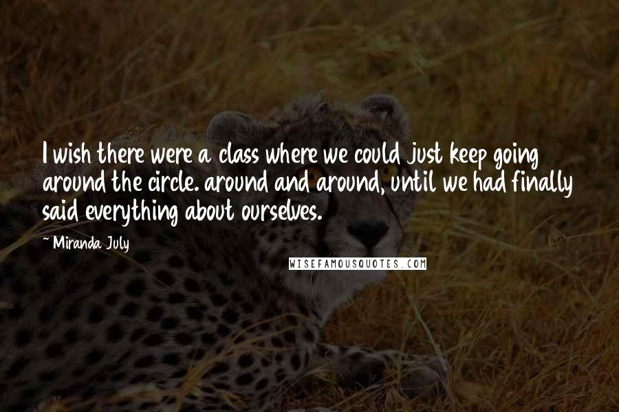 Miranda July Quotes: I wish there were a class where we could just keep going around the circle. around and around, until we had finally said everything about ourselves.