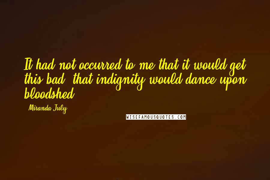 Miranda July Quotes: It had not occurred to me that it would get this bad, that indignity would dance upon bloodshed.