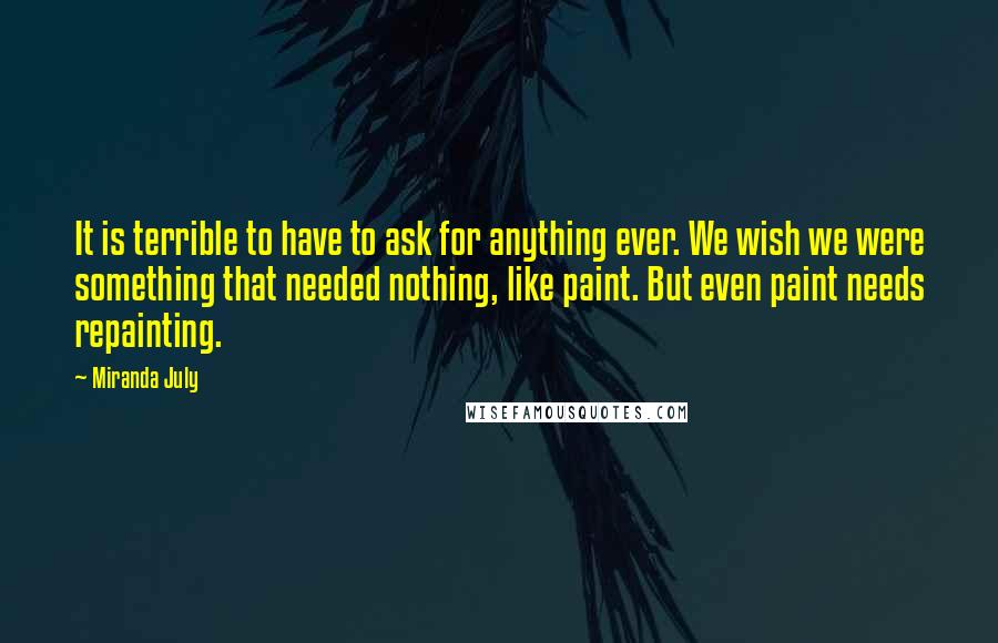 Miranda July Quotes: It is terrible to have to ask for anything ever. We wish we were something that needed nothing, like paint. But even paint needs repainting.