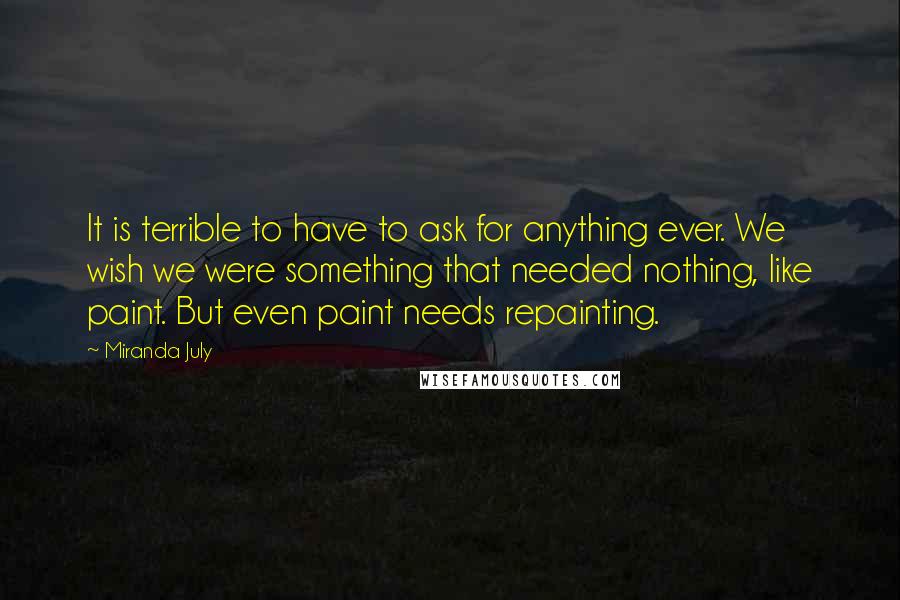 Miranda July Quotes: It is terrible to have to ask for anything ever. We wish we were something that needed nothing, like paint. But even paint needs repainting.