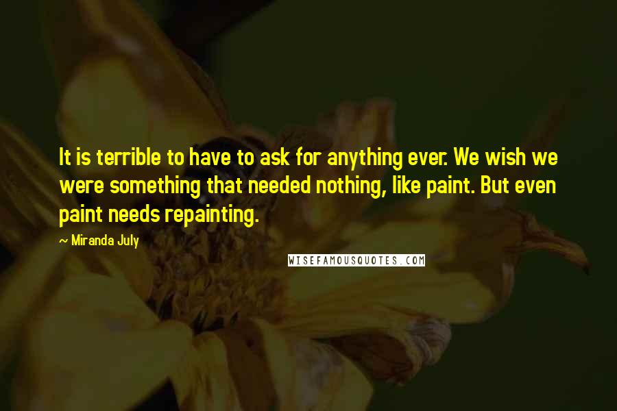 Miranda July Quotes: It is terrible to have to ask for anything ever. We wish we were something that needed nothing, like paint. But even paint needs repainting.
