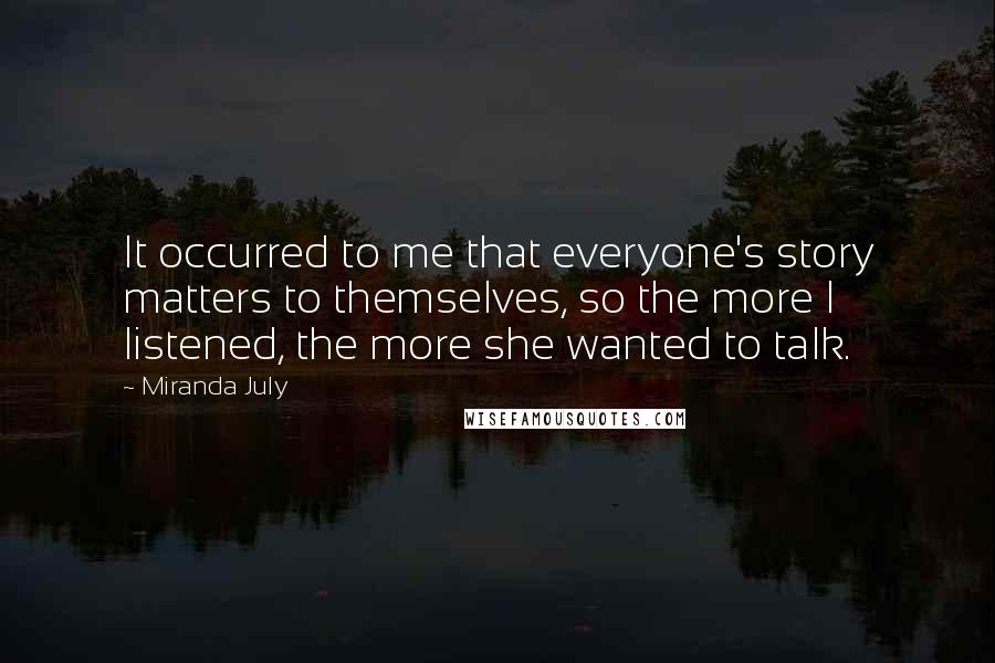 Miranda July Quotes: It occurred to me that everyone's story matters to themselves, so the more I listened, the more she wanted to talk.