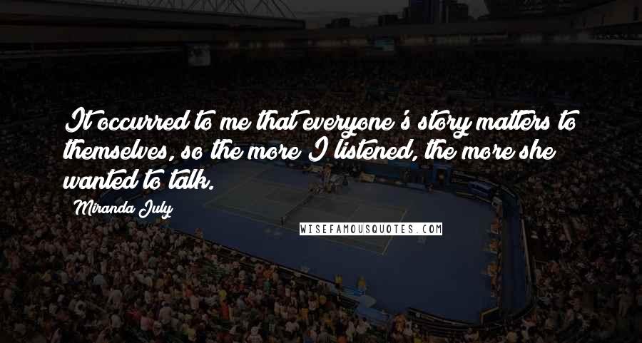 Miranda July Quotes: It occurred to me that everyone's story matters to themselves, so the more I listened, the more she wanted to talk.