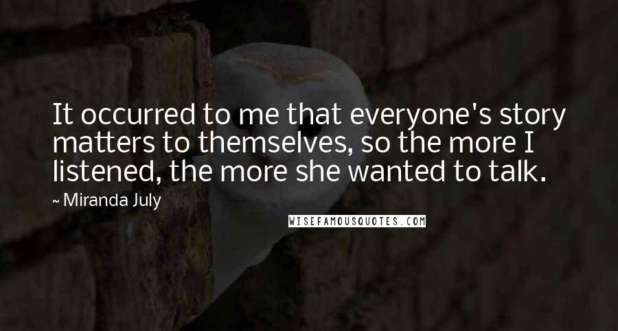 Miranda July Quotes: It occurred to me that everyone's story matters to themselves, so the more I listened, the more she wanted to talk.