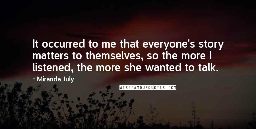 Miranda July Quotes: It occurred to me that everyone's story matters to themselves, so the more I listened, the more she wanted to talk.