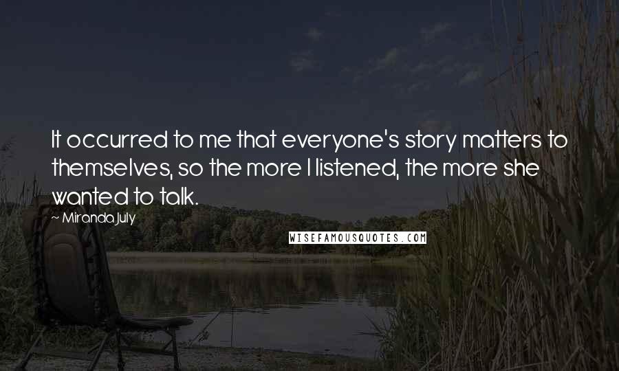 Miranda July Quotes: It occurred to me that everyone's story matters to themselves, so the more I listened, the more she wanted to talk.