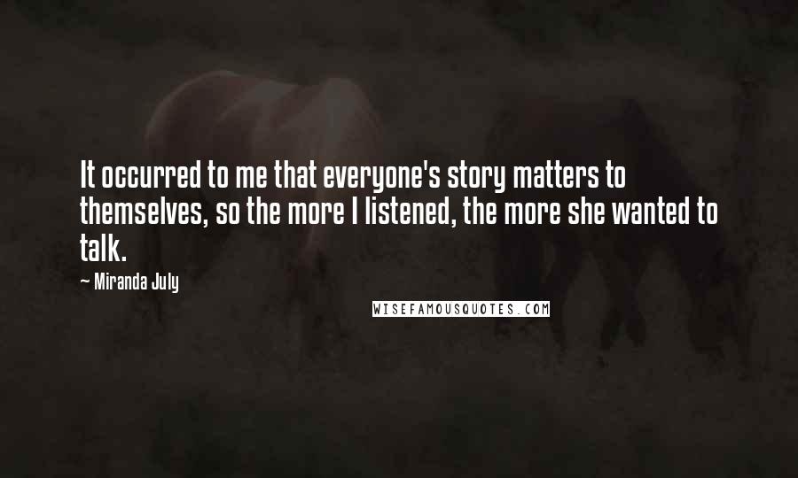 Miranda July Quotes: It occurred to me that everyone's story matters to themselves, so the more I listened, the more she wanted to talk.