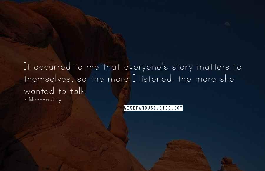 Miranda July Quotes: It occurred to me that everyone's story matters to themselves, so the more I listened, the more she wanted to talk.