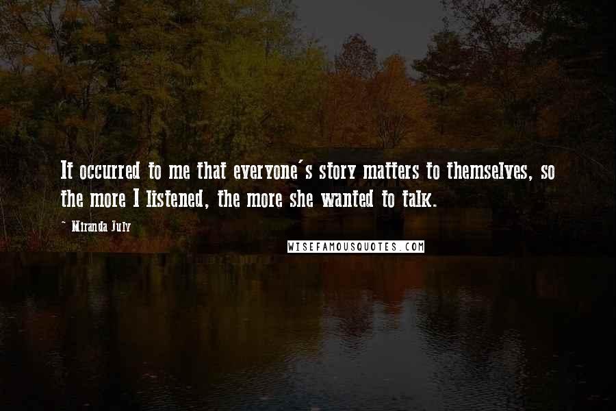 Miranda July Quotes: It occurred to me that everyone's story matters to themselves, so the more I listened, the more she wanted to talk.