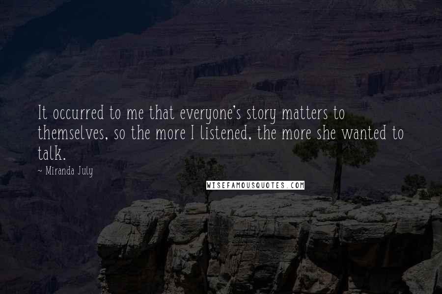 Miranda July Quotes: It occurred to me that everyone's story matters to themselves, so the more I listened, the more she wanted to talk.