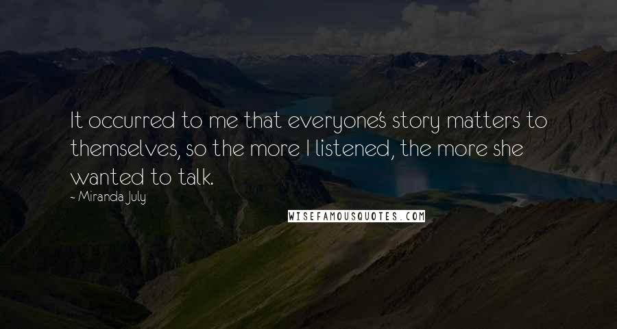 Miranda July Quotes: It occurred to me that everyone's story matters to themselves, so the more I listened, the more she wanted to talk.