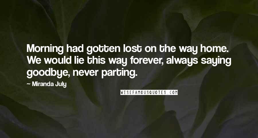 Miranda July Quotes: Morning had gotten lost on the way home. We would lie this way forever, always saying goodbye, never parting.