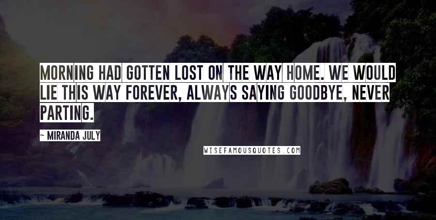 Miranda July Quotes: Morning had gotten lost on the way home. We would lie this way forever, always saying goodbye, never parting.