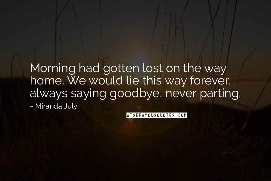 Miranda July Quotes: Morning had gotten lost on the way home. We would lie this way forever, always saying goodbye, never parting.