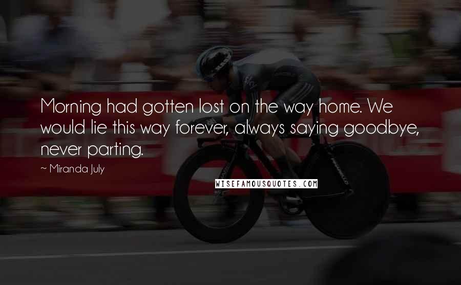 Miranda July Quotes: Morning had gotten lost on the way home. We would lie this way forever, always saying goodbye, never parting.