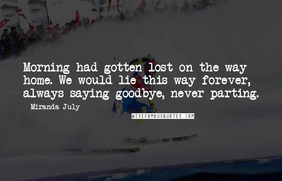 Miranda July Quotes: Morning had gotten lost on the way home. We would lie this way forever, always saying goodbye, never parting.
