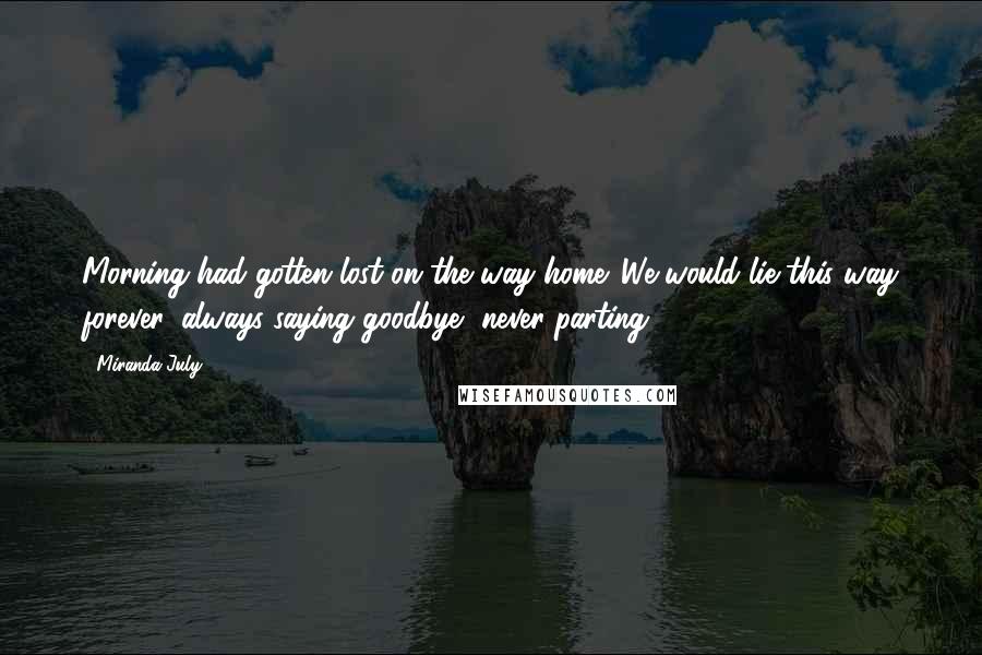 Miranda July Quotes: Morning had gotten lost on the way home. We would lie this way forever, always saying goodbye, never parting.