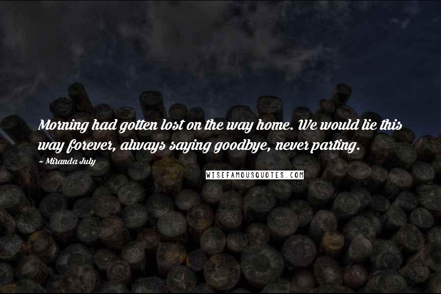 Miranda July Quotes: Morning had gotten lost on the way home. We would lie this way forever, always saying goodbye, never parting.