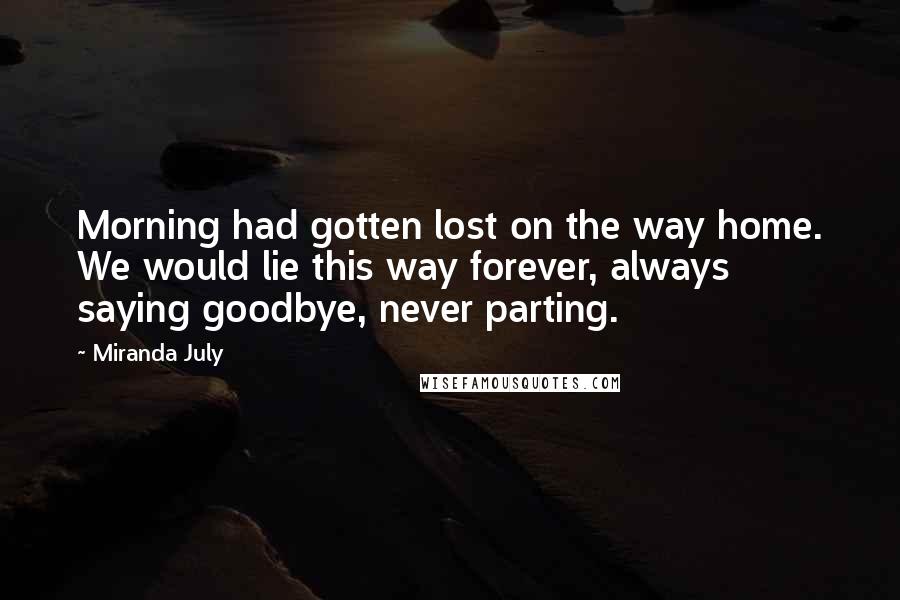 Miranda July Quotes: Morning had gotten lost on the way home. We would lie this way forever, always saying goodbye, never parting.