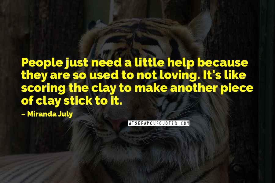 Miranda July Quotes: People just need a little help because they are so used to not loving. It's like scoring the clay to make another piece of clay stick to it.