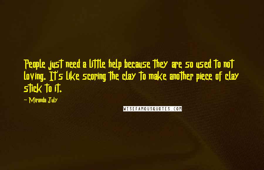 Miranda July Quotes: People just need a little help because they are so used to not loving. It's like scoring the clay to make another piece of clay stick to it.