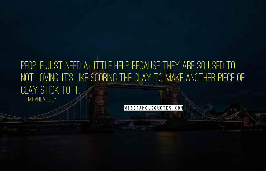 Miranda July Quotes: People just need a little help because they are so used to not loving. It's like scoring the clay to make another piece of clay stick to it.