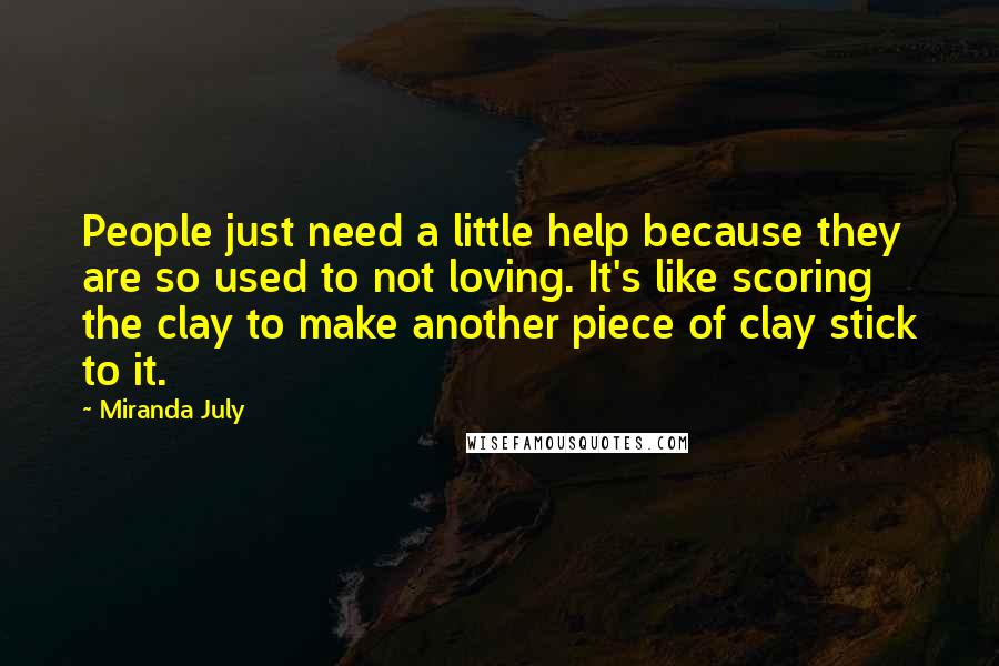 Miranda July Quotes: People just need a little help because they are so used to not loving. It's like scoring the clay to make another piece of clay stick to it.