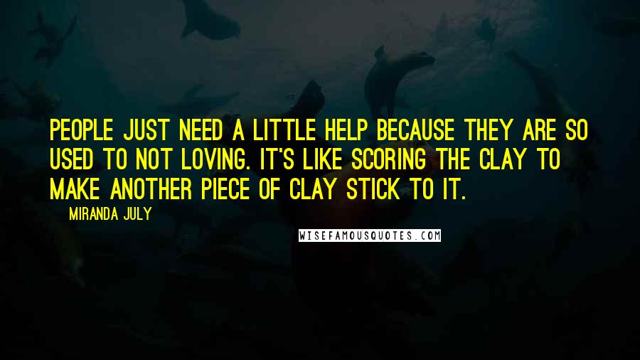 Miranda July Quotes: People just need a little help because they are so used to not loving. It's like scoring the clay to make another piece of clay stick to it.