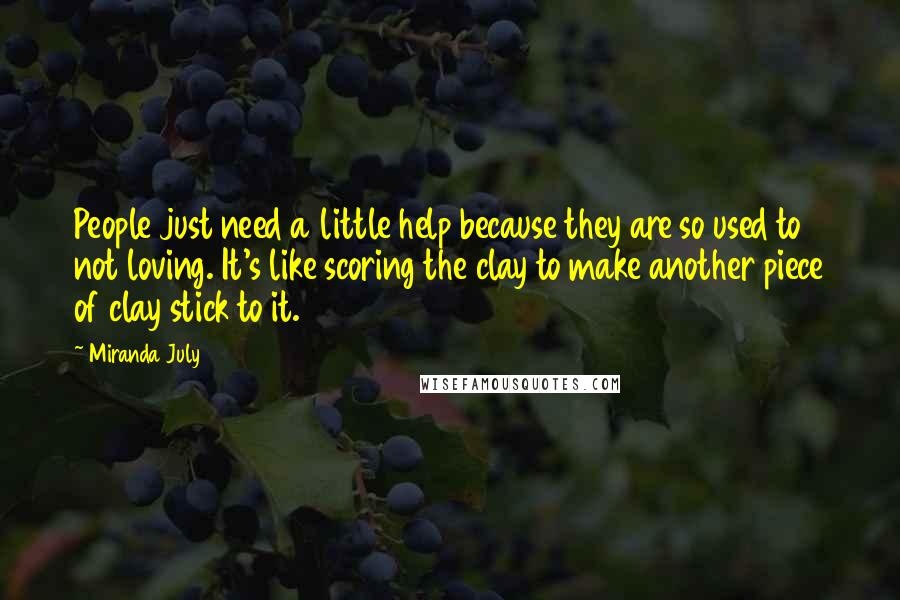 Miranda July Quotes: People just need a little help because they are so used to not loving. It's like scoring the clay to make another piece of clay stick to it.