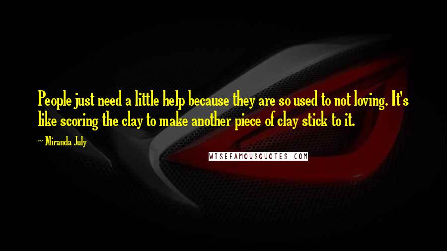 Miranda July Quotes: People just need a little help because they are so used to not loving. It's like scoring the clay to make another piece of clay stick to it.