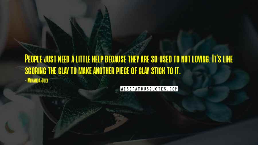 Miranda July Quotes: People just need a little help because they are so used to not loving. It's like scoring the clay to make another piece of clay stick to it.