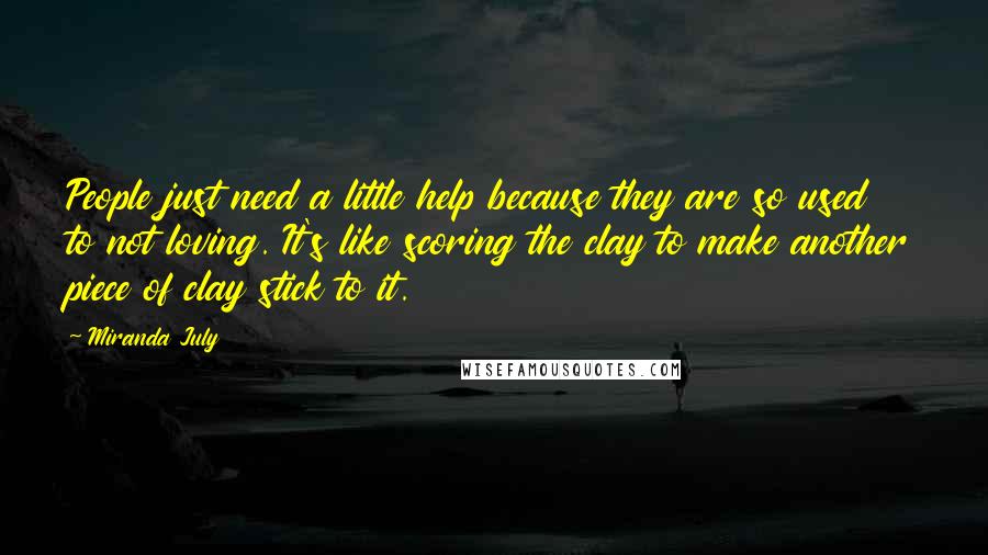 Miranda July Quotes: People just need a little help because they are so used to not loving. It's like scoring the clay to make another piece of clay stick to it.