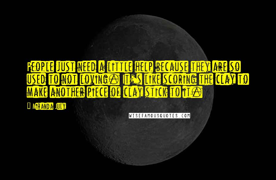 Miranda July Quotes: People just need a little help because they are so used to not loving. It's like scoring the clay to make another piece of clay stick to it.